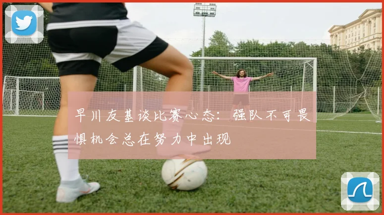 早川友基谈比赛心态：强队不可畏惧机会总在努力中出现