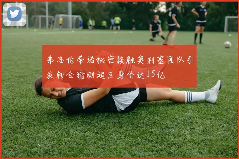 弗洛伦蒂诺秘密接触奥利塞团队引发转会猜测超巨身价达15亿