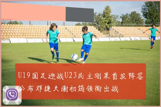 U19国足迎战U23民主刚果首发阵容公布邓捷夫谢初筠领衔出战