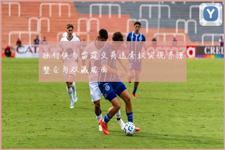独行侠与雷霆交易选秀权实现资源整合与双赢局面