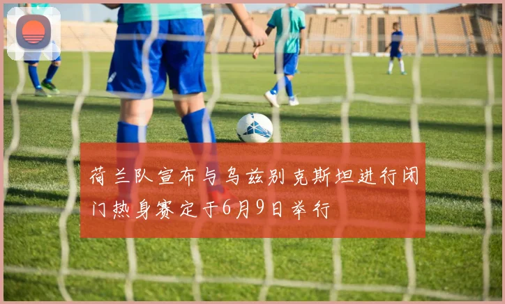 荷兰队宣布与乌兹别克斯坦进行闭门热身赛定于6月9日举行