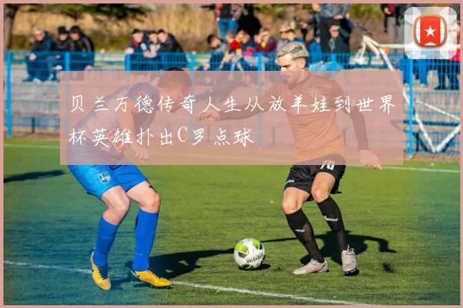 贝兰万德传奇人生从放羊娃到世界杯英雄扑出C罗点球