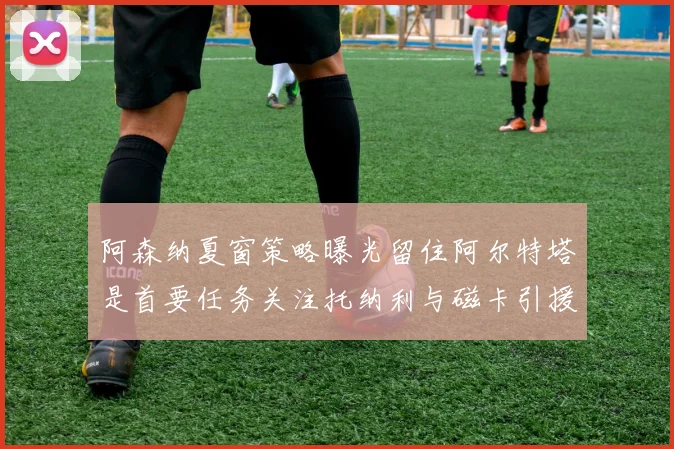 阿森纳夏窗策略曝光留住阿尔特塔是首要任务关注托纳利与磁卡引援动态
