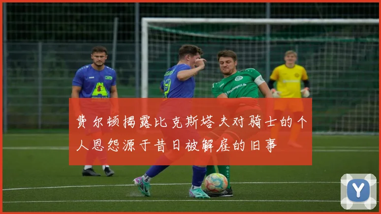 费尔顿揭露比克斯塔夫对骑士的个人恩怨源于昔日被解雇的旧事