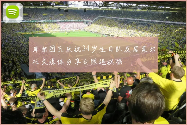 库尔图瓦庆祝34岁生日队友居莱尔社交媒体分享合照送祝福
