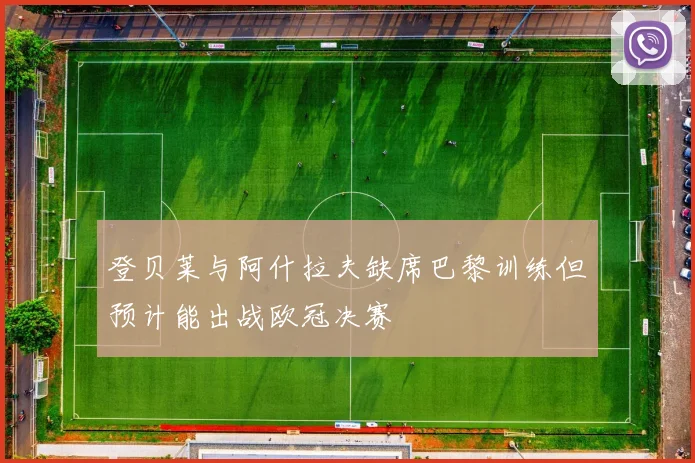 登贝莱与阿什拉夫缺席巴黎训练但预计能出战欧冠决赛