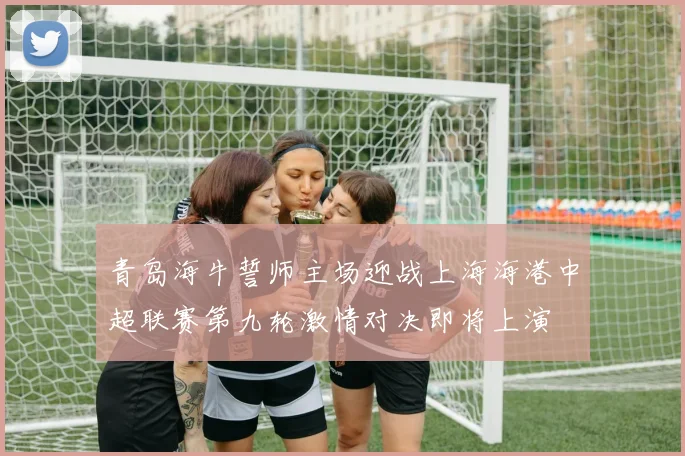 青岛海牛誓师主场迎战上海海港中超联赛第九轮激情对决即将上演